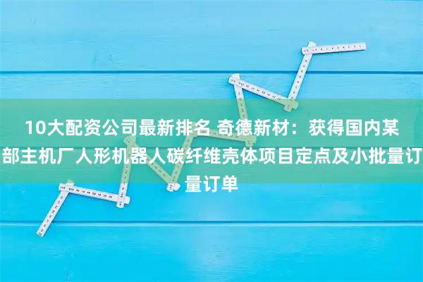 10大配资公司最新排名 奇德新材：获得国内某头部主机厂人形机器人碳纤维壳体项目定点及小批量订单