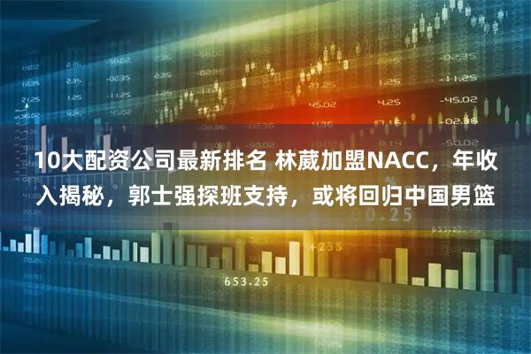 10大配资公司最新排名 林葳加盟NACC，年收入揭秘，郭士强探班支持，或将回归中国男篮