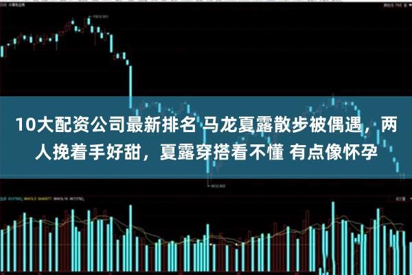 10大配资公司最新排名 马龙夏露散步被偶遇，两人挽着手好甜，夏露穿搭看不懂 有点像怀孕