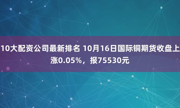10大配资公司最新排名 10月16日国际铜期货收盘上涨0.05%，报75530元