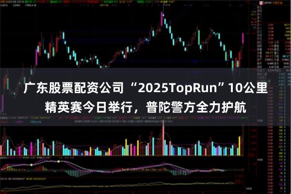 广东股票配资公司 “2025TopRun”10公里精英赛今日举行，普陀警方全力护航