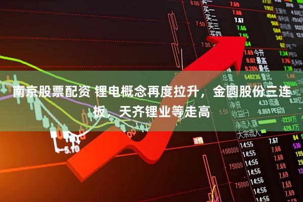 南京股票配资 锂电概念再度拉升，金圆股份三连板，天齐锂业等走高