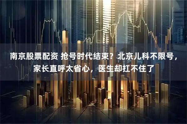 南京股票配资 抢号时代结束？北京儿科不限号，家长直呼太省心，医生却扛不住了