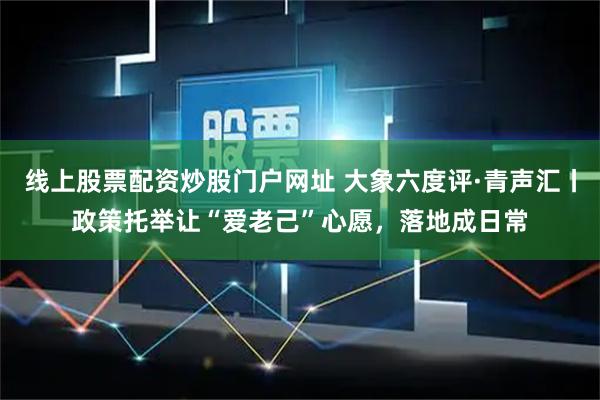 线上股票配资炒股门户网址 大象六度评·青声汇丨政策托举让“爱老己”心愿，落地成日常