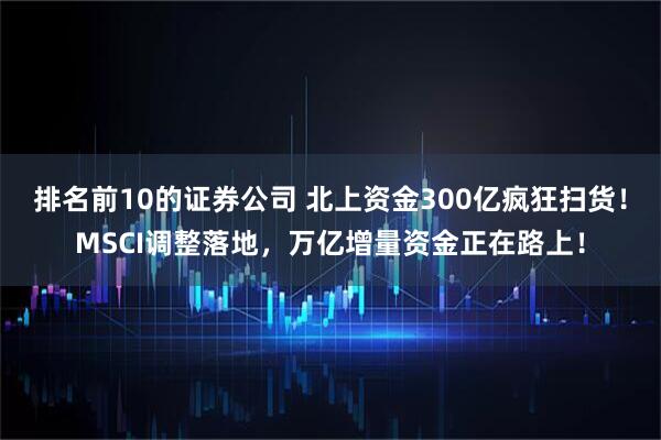 排名前10的证券公司 北上资金300亿疯狂扫货！MSCI调整落地，万亿增量资金正在路上！