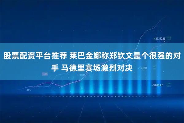 股票配资平台推荐 莱巴金娜称郑钦文是个很强的对手 马德里赛场激烈对决