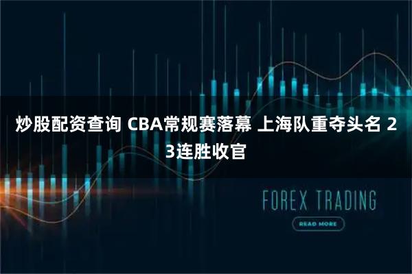 炒股配资查询 CBA常规赛落幕 上海队重夺头名 23连胜收官