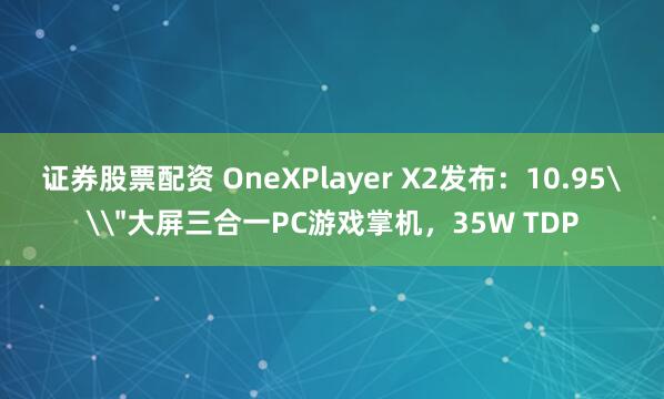 证券股票配资 OneXPlayer X2发布：10.95\