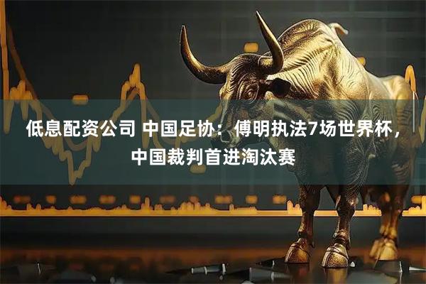 低息配资公司 中国足协:傅明执法7场世界杯,中国裁判首进淘汰赛
