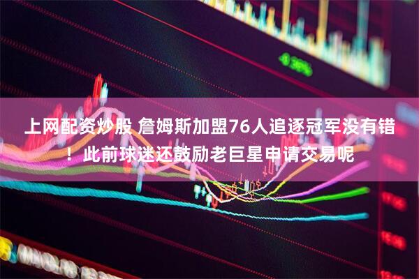 上网配资炒股 詹姆斯加盟76人追逐冠军没有错！此前球迷还鼓励老巨星申请交易呢