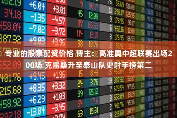 专业的股票配资价格 博主：高准翼中超联赛出场200场 克雷桑升至泰山队史射手榜第二