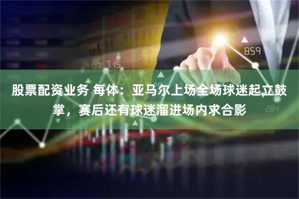 股票配资业务 每体：亚马尔上场全场球迷起立鼓掌，赛后还有球迷溜进场内求合影