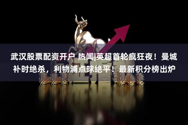 武汉股票配资开户 热闻|英超首轮疯狂夜!曼城补时绝杀,利物浦点球绝平!最新积分榜出炉