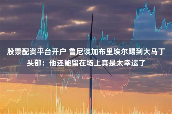 股票配资平台开户 鲁尼谈加布里埃尔踢到大马丁头部：他还能留在场上真是太幸运了