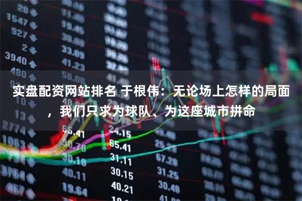 实盘配资网站排名 于根伟：无论场上怎样的局面，我们只求为球队、为这座城市拼命