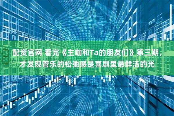 配资官网 看完《主咖和Ta的朋友们》第三期，才发现管乐的松弛感是喜剧里最鲜活的光